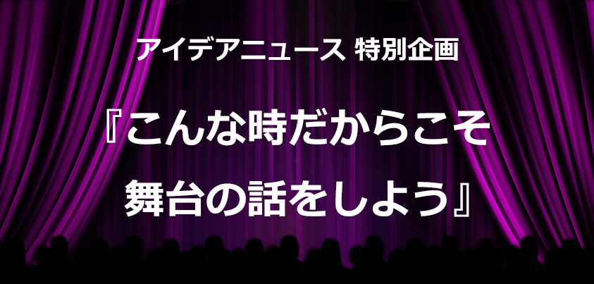 アイデアニュース特別企画『こんな時だからこそ、舞台の話をしよう』
